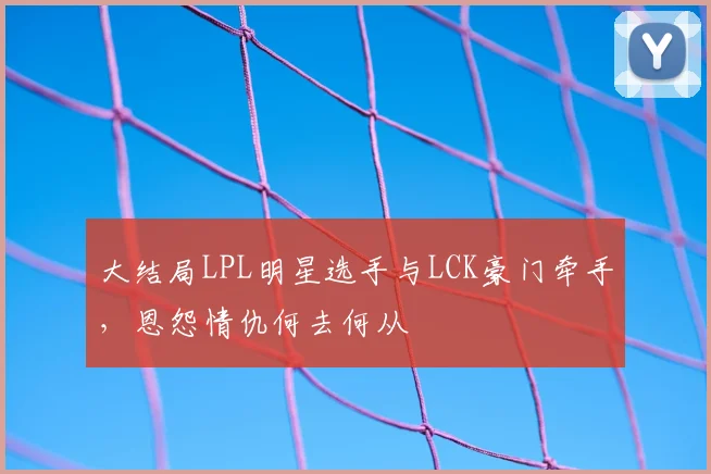 大结局LPL明星选手与LCK豪门牵手，恩怨情仇何去何从