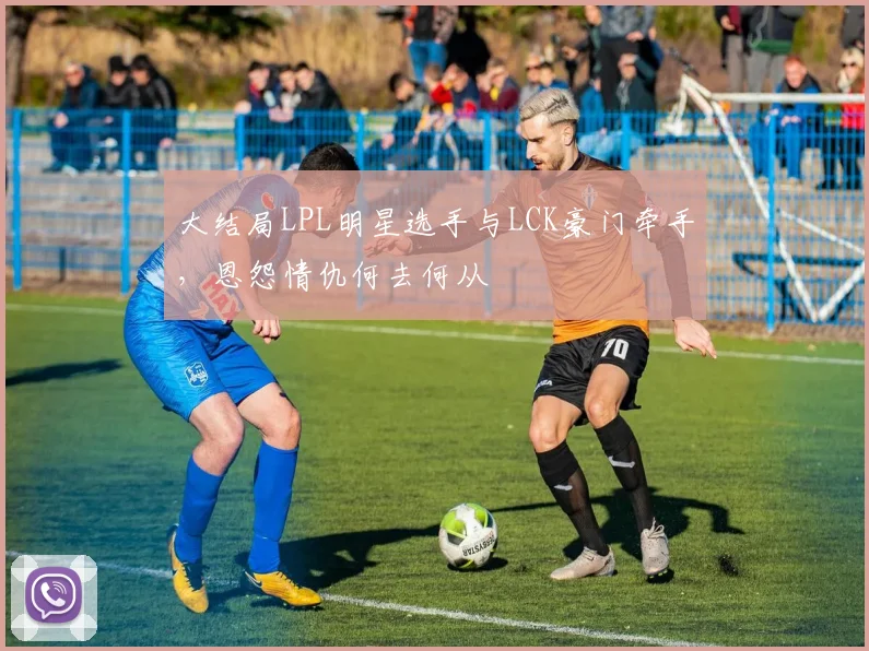 大结局LPL明星选手与LCK豪门牵手,恩怨情仇何去何从